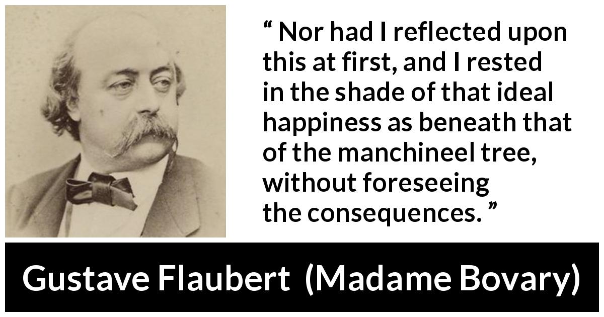 Gustave Flaubert quote about happiness from Madame Bovary - Nor had I reflected upon this at first, and I rested in the shade of that ideal happiness as beneath that of the manchineel tree, without foreseeing the consequences.