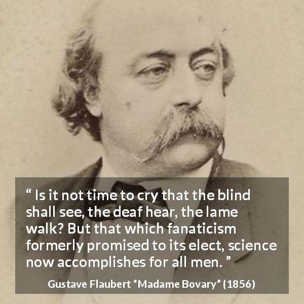Gustave Flaubert quote about improvement from Madame Bovary - Is it not time to cry that the blind shall see, the deaf hear, the lame walk? But that which fanaticism formerly promised to its elect, science now accomplishes for all men.