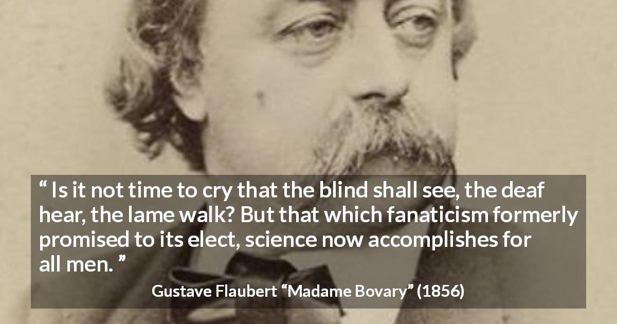 Gustave Flaubert quote about improvement from Madame Bovary - Is it not time to cry that the blind shall see, the deaf hear, the lame walk? But that which fanaticism formerly promised to its elect, science now accomplishes for all men.