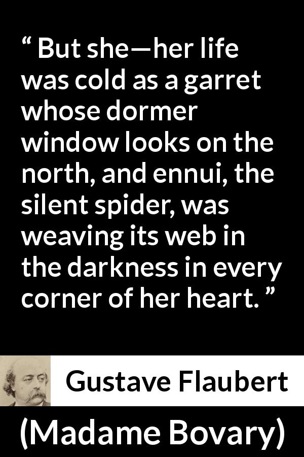 Gustave Flaubert quote about life from Madame Bovary - But she—her life was cold as a garret whose dormer window looks on the north, and ennui, the silent spider, was weaving its web in the darkness in every corner of her heart.