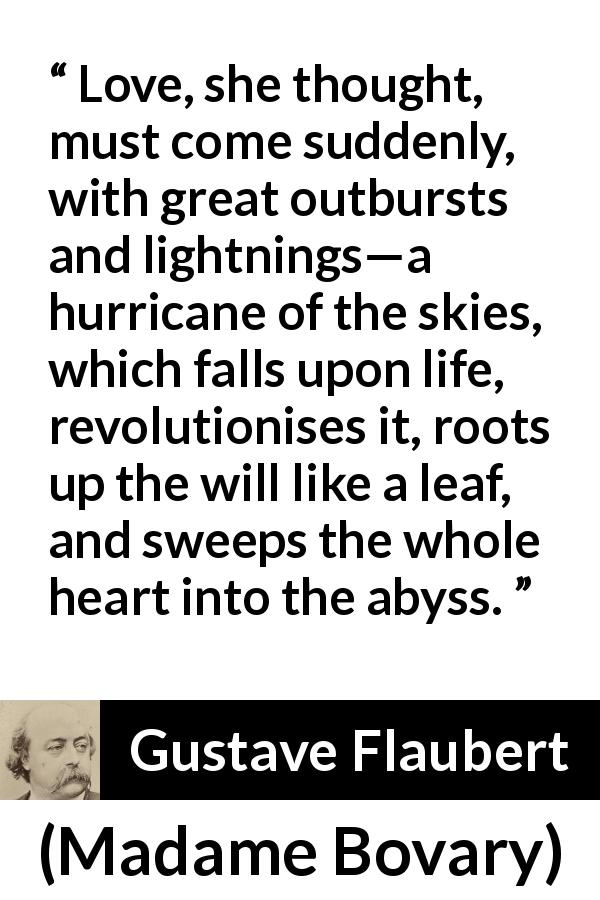 Gustave Flaubert quote about love from Madame Bovary - Love, she thought, must come suddenly, with great outbursts and lightnings—a hurricane of the skies, which falls upon life, revolutionises it, roots up the will like a leaf, and sweeps the whole heart into the abyss.
