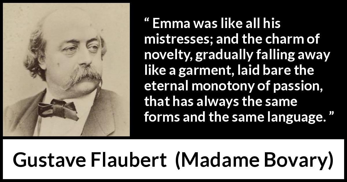 Gustave Flaubert quote about passion from Madame Bovary - Emma was like all his mistresses; and the charm of novelty, gradually falling away like a garment, laid bare the eternal monotony of passion, that has always the same forms and the same language.