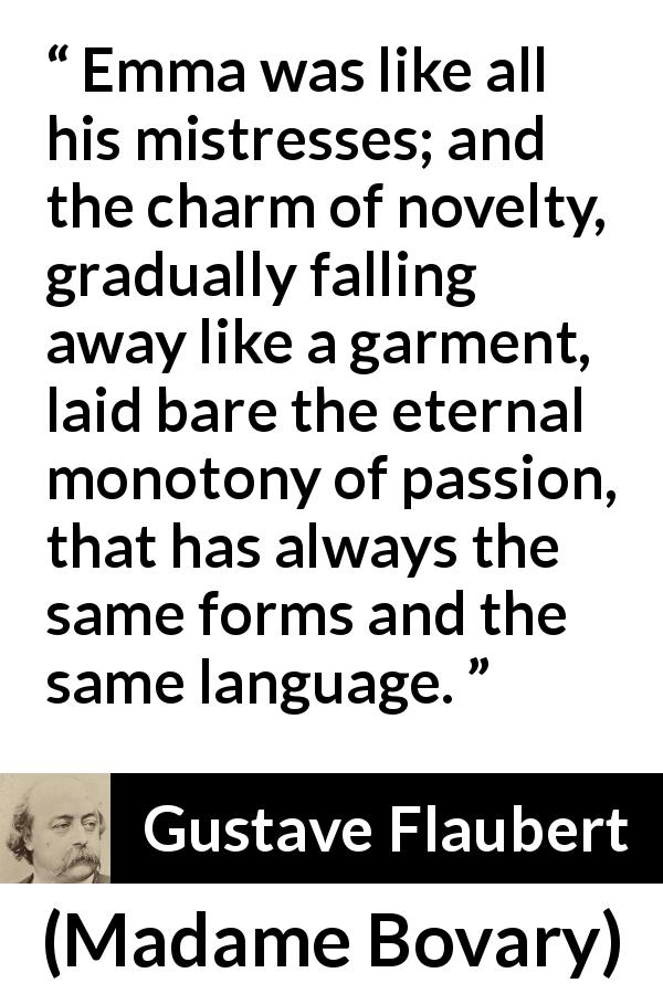Gustave Flaubert quote about passion from Madame Bovary - Emma was like all his mistresses; and the charm of novelty, gradually falling away like a garment, laid bare the eternal monotony of passion, that has always the same forms and the same language.