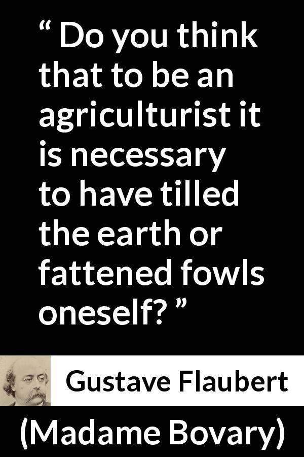 Gustave Flaubert quote about science from Madame Bovary - Do you think that to be an agriculturist it is necessary to have tilled the earth or fattened fowls oneself?