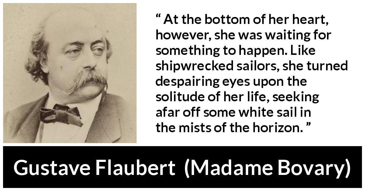 Gustave Flaubert quote about waiting from Madame Bovary - At the bottom of her heart, however, she was waiting for something to happen. Like shipwrecked sailors, she turned despairing eyes upon the solitude of her life, seeking afar off some white sail in the mists of the horizon.