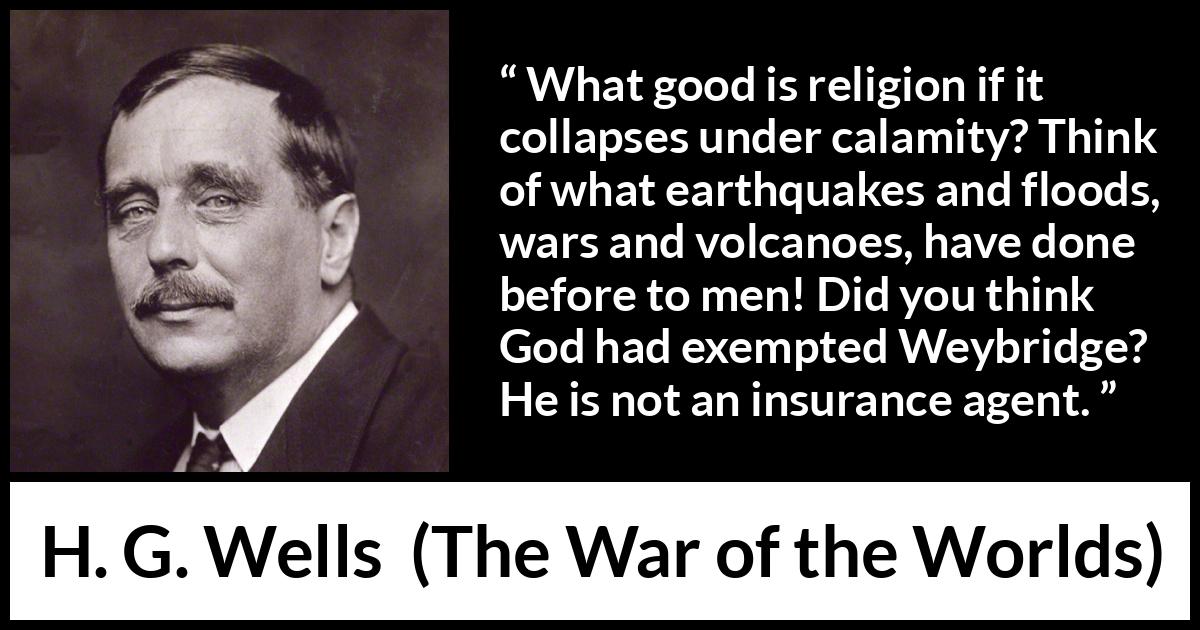 H. G. Wells quote about God from The War of the Worlds - What good is religion if it collapses under calamity? Think of what earthquakes and floods, wars and volcanoes, have done before to men! Did you think God had exempted Weybridge? He is not an insurance agent.