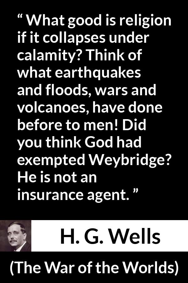 H. G. Wells quote about God from The War of the Worlds - What good is religion if it collapses under calamity? Think of what earthquakes and floods, wars and volcanoes, have done before to men! Did you think God had exempted Weybridge? He is not an insurance agent.