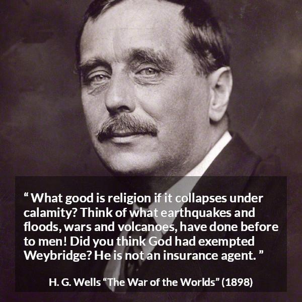 H. G. Wells quote about God from The War of the Worlds - What good is religion if it collapses under calamity? Think of what earthquakes and floods, wars and volcanoes, have done before to men! Did you think God had exempted Weybridge? He is not an insurance agent.