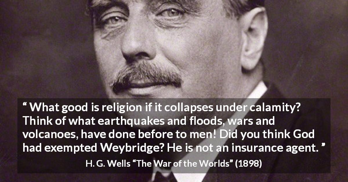 H. G. Wells quote about God from The War of the Worlds - What good is religion if it collapses under calamity? Think of what earthquakes and floods, wars and volcanoes, have done before to men! Did you think God had exempted Weybridge? He is not an insurance agent.