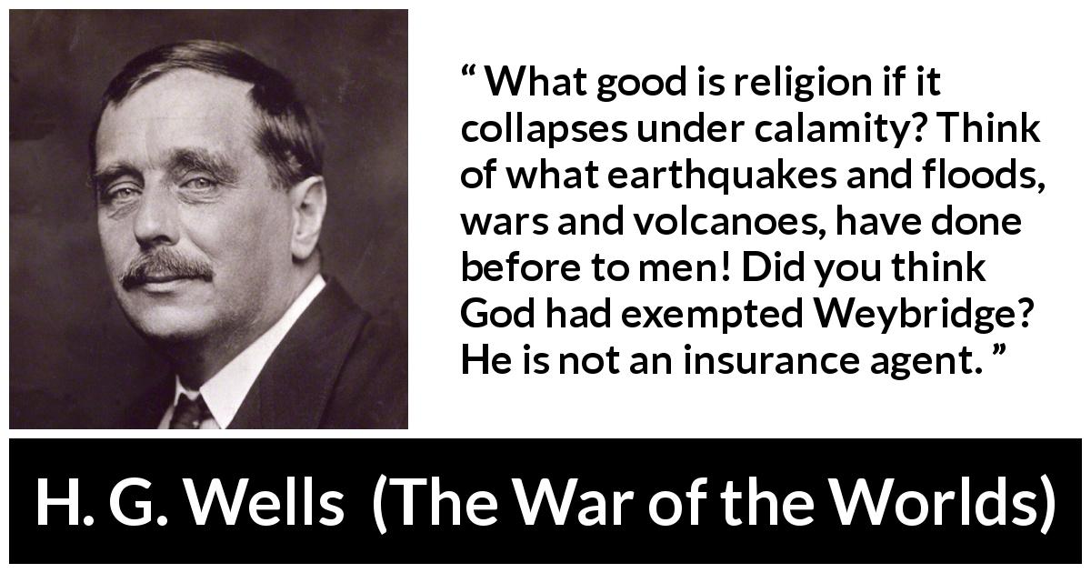 H. G. Wells quote about God from The War of the Worlds - What good is religion if it collapses under calamity? Think of what earthquakes and floods, wars and volcanoes, have done before to men! Did you think God had exempted Weybridge? He is not an insurance agent.