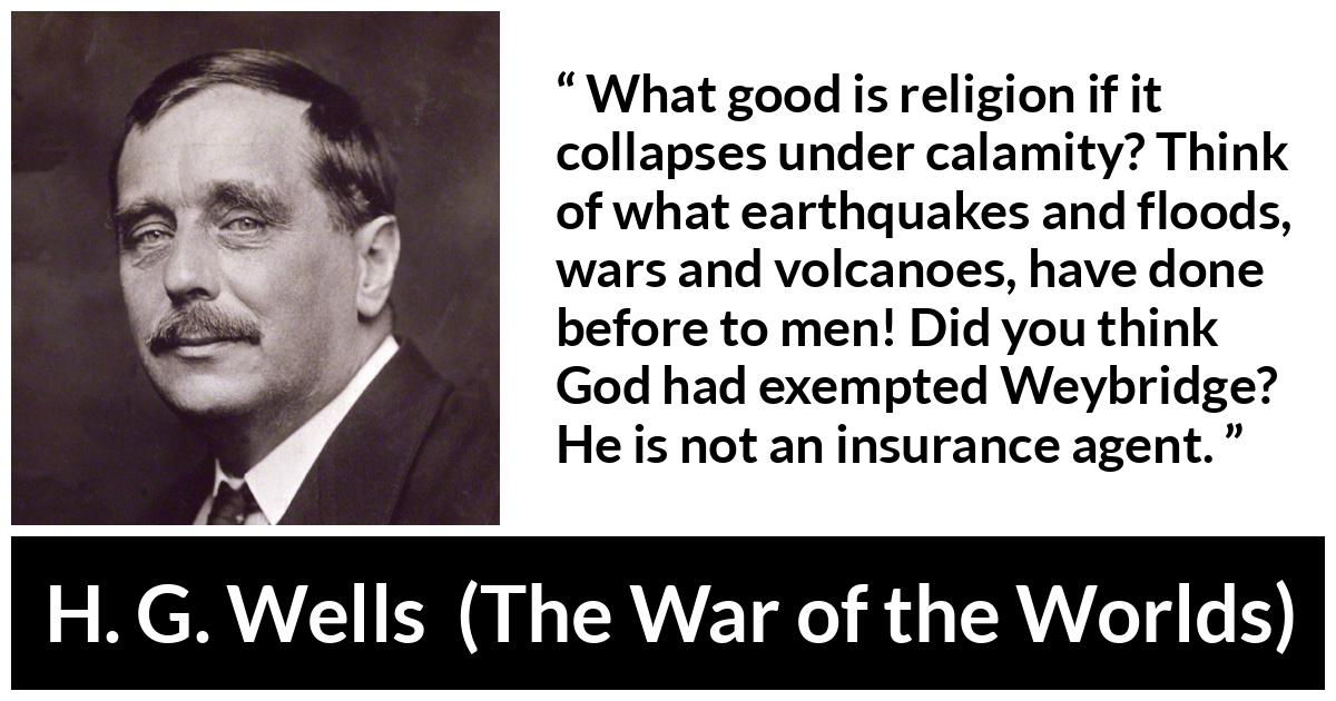 H. G. Wells quote about God from The War of the Worlds - What good is religion if it collapses under calamity? Think of what earthquakes and floods, wars and volcanoes, have done before to men! Did you think God had exempted Weybridge? He is not an insurance agent.