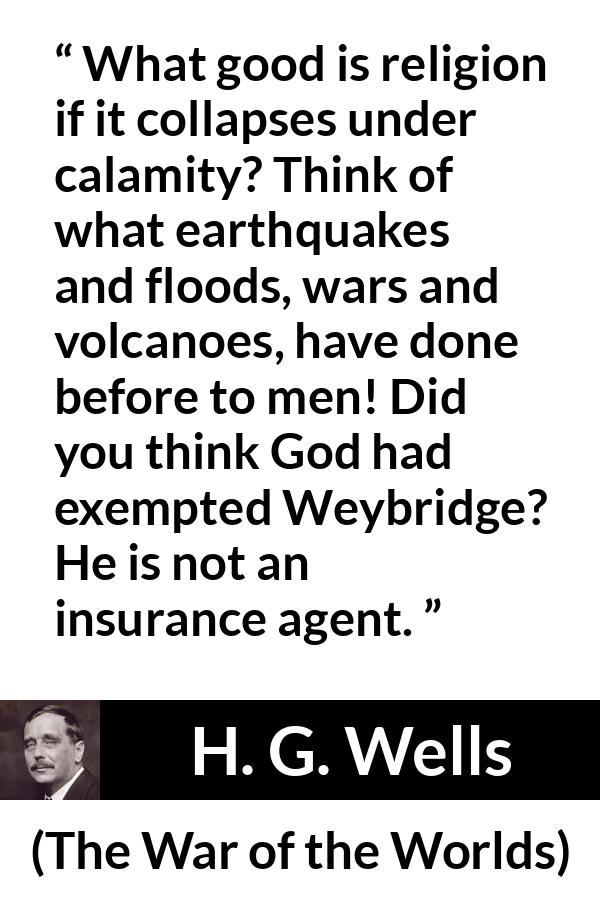 H. G. Wells quote about God from The War of the Worlds - What good is religion if it collapses under calamity? Think of what earthquakes and floods, wars and volcanoes, have done before to men! Did you think God had exempted Weybridge? He is not an insurance agent.