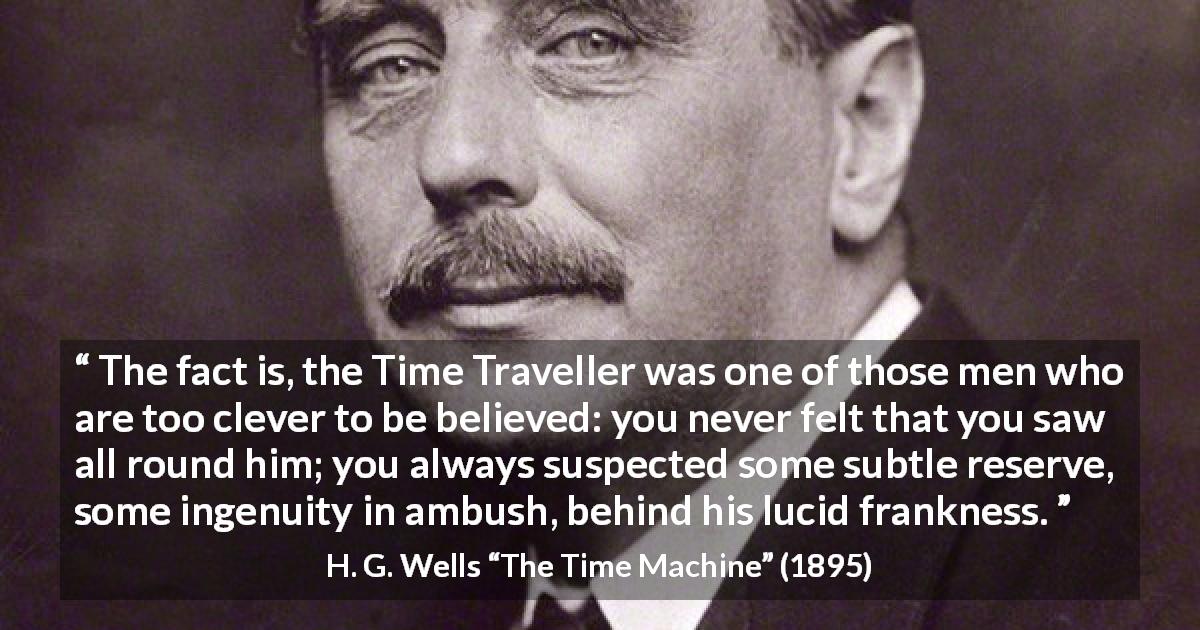 H. G. Wells quote about doubt from The Time Machine - The fact is, the Time Traveller was one of those men who are too clever to be believed: you never felt that you saw all round him; you always suspected some subtle reserve, some ingenuity in ambush, behind his lucid frankness.
