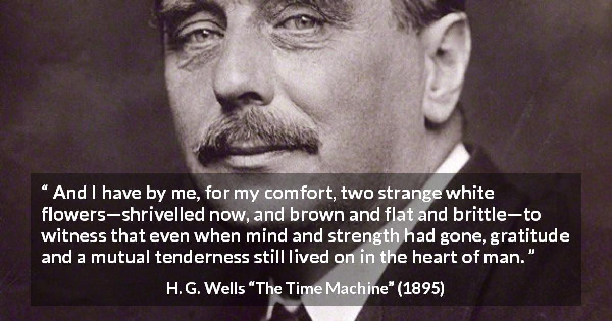 H. G. Wells quote about heart from The Time Machine - And I have by me, for my comfort, two strange white flowers—shrivelled now, and brown and flat and brittle—to witness that even when mind and strength had gone, gratitude and a mutual tenderness still lived on in the heart of man.