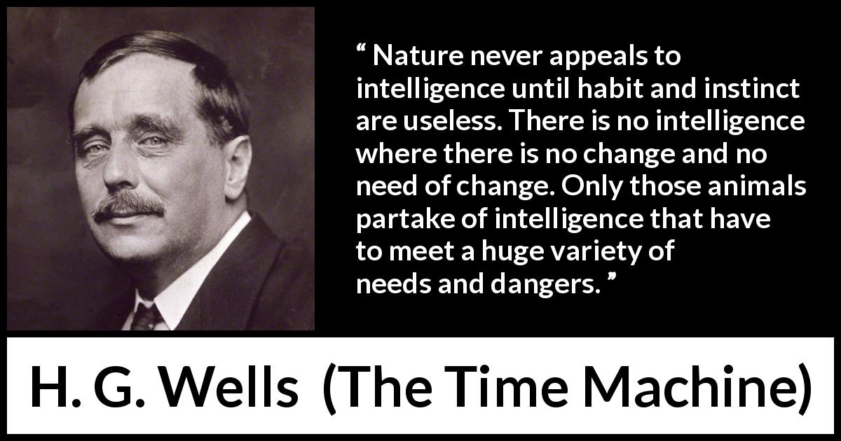 H. G. Wells quote about intelligence from The Time Machine - Nature never appeals to intelligence until habit and instinct are useless. There is no intelligence where there is no change and no need of change. Only those animals partake of intelligence that have to meet a huge variety of needs and dangers.