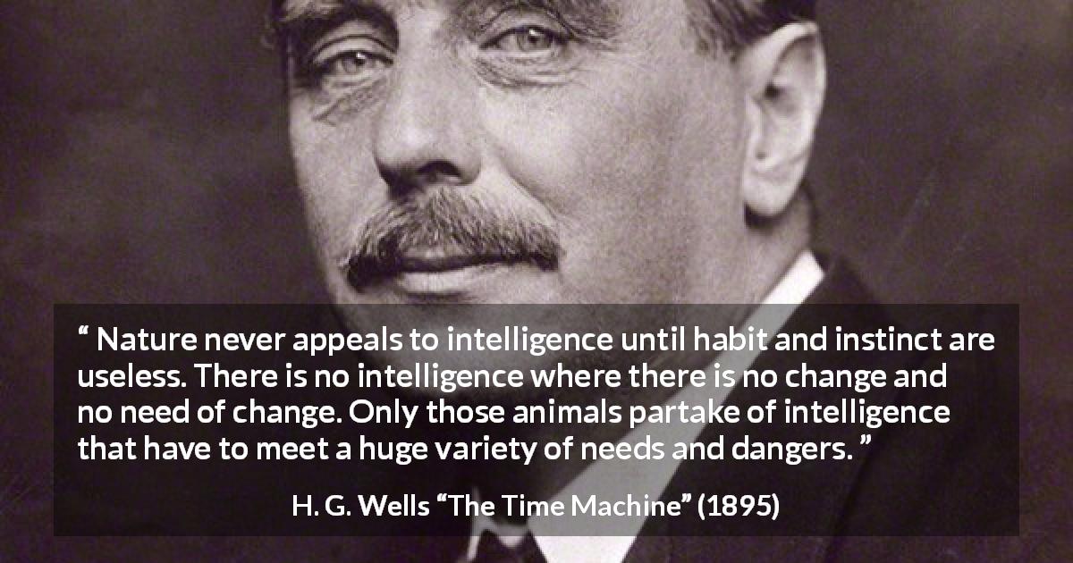 H. G. Wells quote about intelligence from The Time Machine - Nature never appeals to intelligence until habit and instinct are useless. There is no intelligence where there is no change and no need of change. Only those animals partake of intelligence that have to meet a huge variety of needs and dangers.