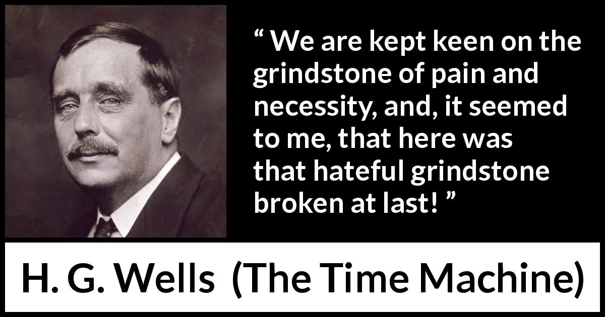 H. G. Wells quote about invention from The Time Machine - We are kept keen on the grindstone of pain and necessity, and, it seemed to me, that here was that hateful grindstone broken at last!