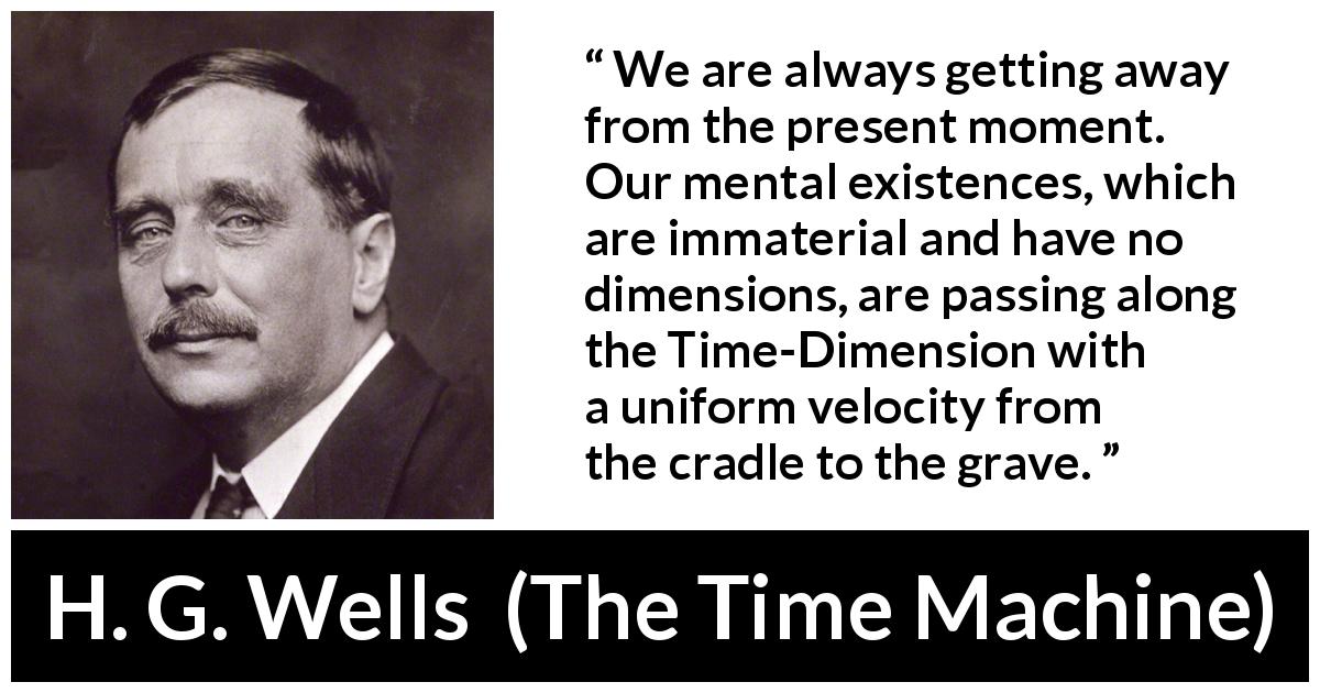 H. G. Wells quote about life from The Time Machine - We are always getting away from the present moment. Our mental existences, which are immaterial and have no dimensions, are passing along the Time-Dimension with a uniform velocity from the cradle to the grave.