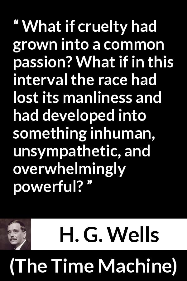 H. G. Wells quote about power from The Time Machine - What if cruelty had grown into a common passion? What if in this interval the race had lost its manliness and had developed into something inhuman, unsympathetic, and overwhelmingly powerful?