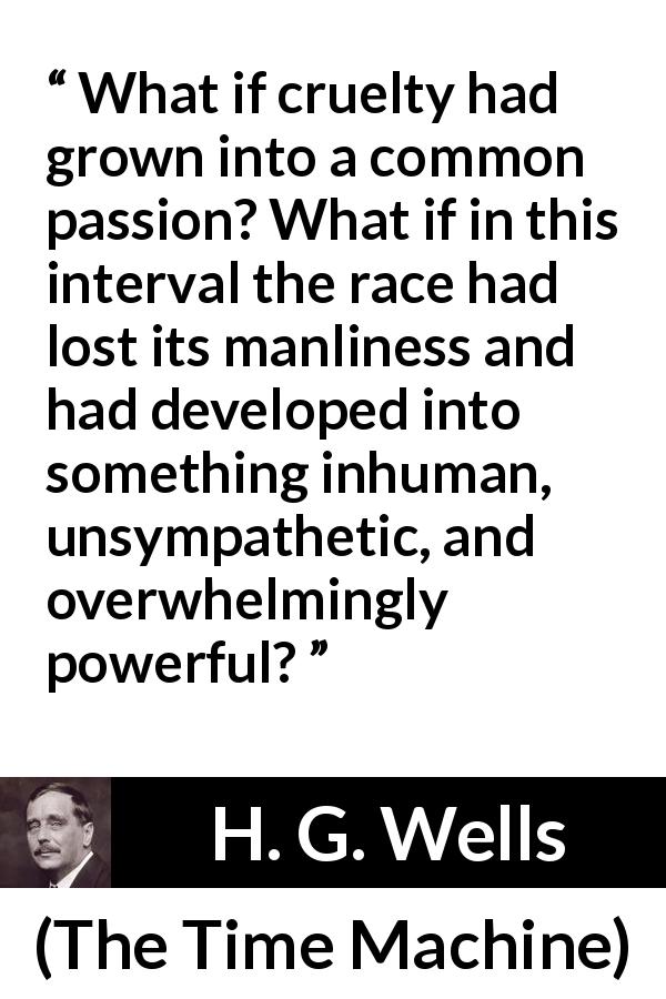 H. G. Wells quote about power from The Time Machine - What if cruelty had grown into a common passion? What if in this interval the race had lost its manliness and had developed into something inhuman, unsympathetic, and overwhelmingly powerful?