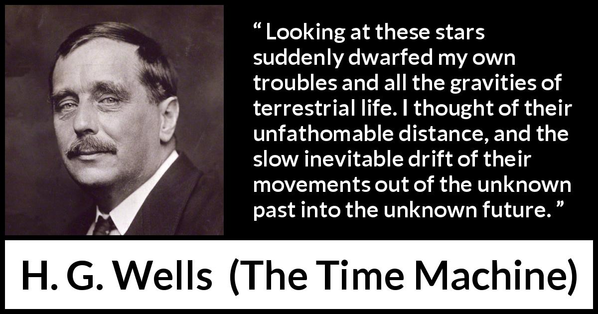 H. G. Wells quote about stars from The Time Machine - Looking at these stars suddenly dwarfed my own troubles and all the gravities of terrestrial life. I thought of their unfathomable distance, and the slow inevitable drift of their movements out of the unknown past into the unknown future.