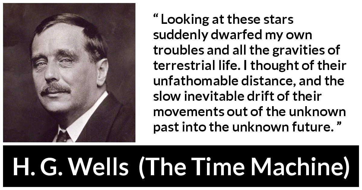 H. G. Wells quote about stars from The Time Machine - Looking at these stars suddenly dwarfed my own troubles and all the gravities of terrestrial life. I thought of their unfathomable distance, and the slow inevitable drift of their movements out of the unknown past into the unknown future.