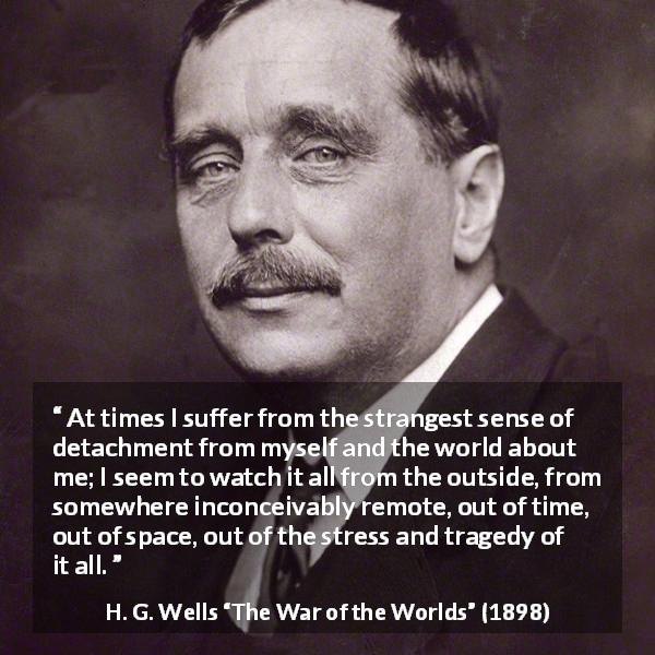H. G. Wells quote about world from The War of the Worlds - At times I suffer from the strangest sense of detachment from myself and the world about me; I seem to watch it all from the outside, from somewhere inconceivably remote, out of time, out of space, out of the stress and tragedy of it all.