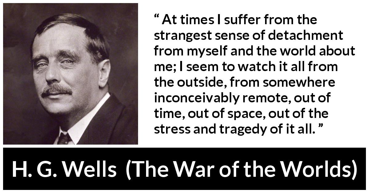 H. G. Wells quote about world from The War of the Worlds - At times I suffer from the strangest sense of detachment from myself and the world about me; I seem to watch it all from the outside, from somewhere inconceivably remote, out of time, out of space, out of the stress and tragedy of it all.