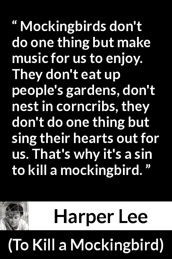 Harper Lee quote about birds from To Kill a Mockingbird - Mockingbirds don't do one thing but make music for us to enjoy. They don't eat up people's gardens, don't nest in corncribs, they don't do one thing but sing their hearts out for us. That's why it's a sin to kill a mockingbird.
