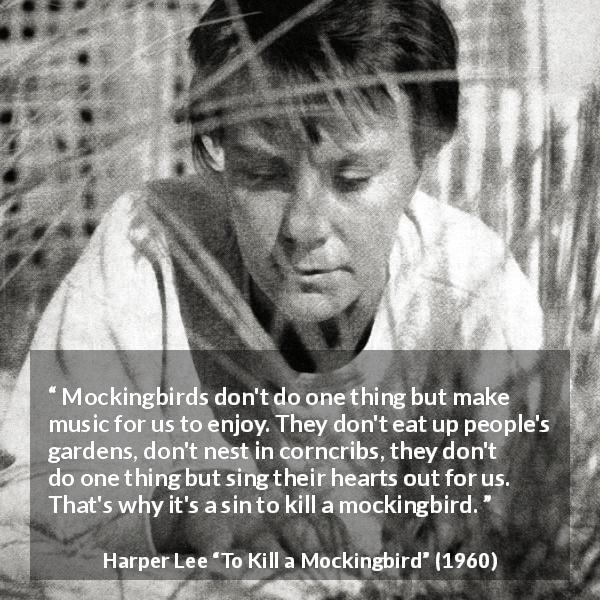 Harper Lee quote about birds from To Kill a Mockingbird - Mockingbirds don't do one thing but make music for us to enjoy. They don't eat up people's gardens, don't nest in corncribs, they don't do one thing but sing their hearts out for us. That's why it's a sin to kill a mockingbird.
