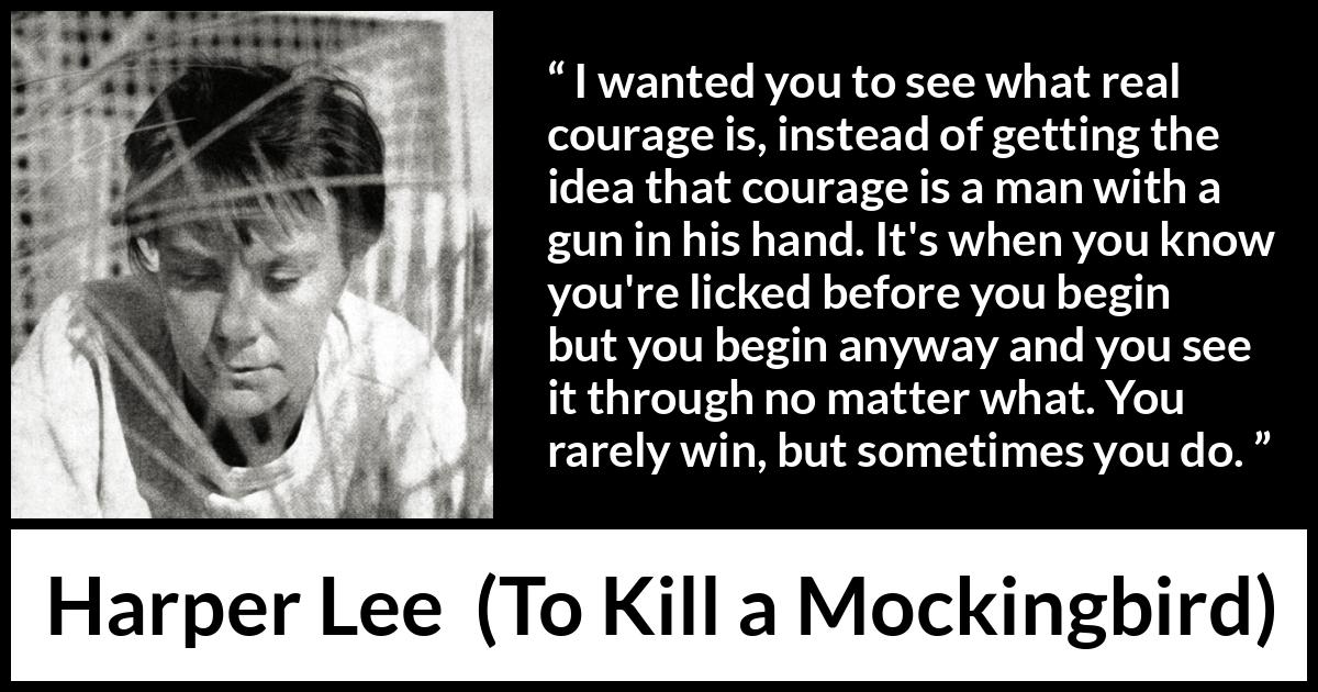 Harper Lee quote about courage from To Kill a Mockingbird - I wanted you to see what real courage is, instead of getting the idea that courage is a man with a gun in his hand. It's when you know you're licked before you begin but you begin anyway and you see it through no matter what. You rarely win, but sometimes you do.