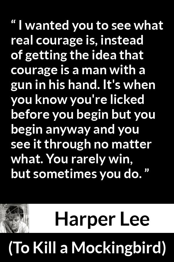 Harper Lee quote about courage from To Kill a Mockingbird - I wanted you to see what real courage is, instead of getting the idea that courage is a man with a gun in his hand. It's when you know you're licked before you begin but you begin anyway and you see it through no matter what. You rarely win, but sometimes you do.