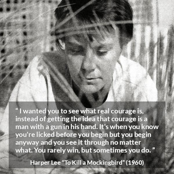 Harper Lee quote about courage from To Kill a Mockingbird - I wanted you to see what real courage is, instead of getting the idea that courage is a man with a gun in his hand. It's when you know you're licked before you begin but you begin anyway and you see it through no matter what. You rarely win, but sometimes you do.