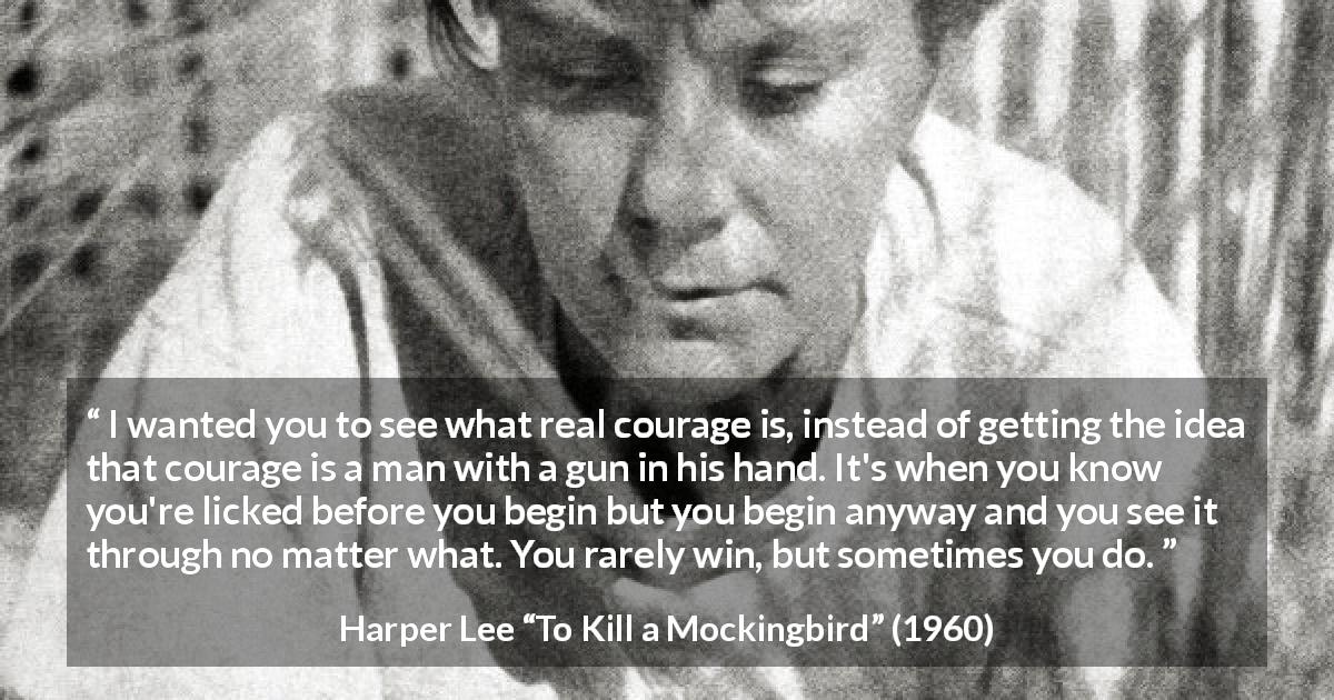 Harper Lee quote about courage from To Kill a Mockingbird - I wanted you to see what real courage is, instead of getting the idea that courage is a man with a gun in his hand. It's when you know you're licked before you begin but you begin anyway and you see it through no matter what. You rarely win, but sometimes you do.
