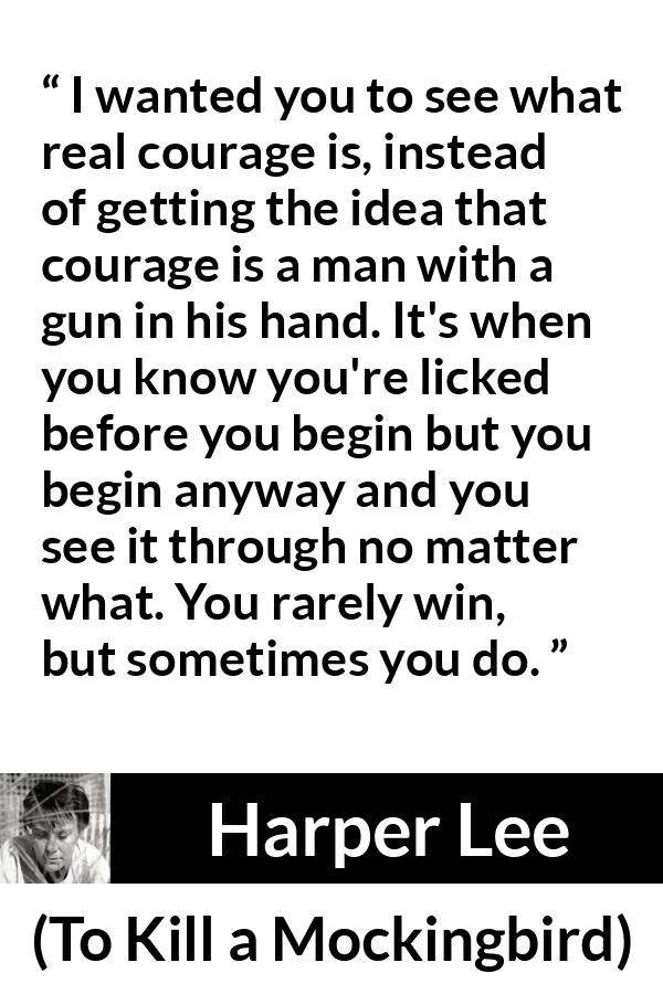 Harper Lee quote about courage from To Kill a Mockingbird - I wanted you to see what real courage is, instead of getting the idea that courage is a man with a gun in his hand. It's when you know you're licked before you begin but you begin anyway and you see it through no matter what. You rarely win, but sometimes you do.