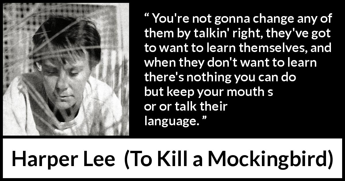 Harper Lee quote about learning from To Kill a Mockingbird - You're not gonna change any of them by talkin' right, they've got to want to learn themselves, and when they don't want to learn there's nothing you can do but keep your mouth shut or talk their language.
