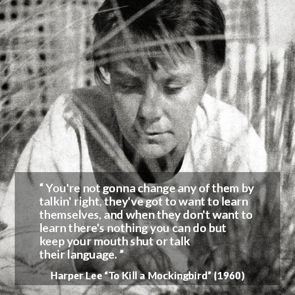 Harper Lee quote about learning from To Kill a Mockingbird - You're not gonna change any of them by talkin' right, they've got to want to learn themselves, and when they don't want to learn there's nothing you can do but keep your mouth shut or talk their language.
