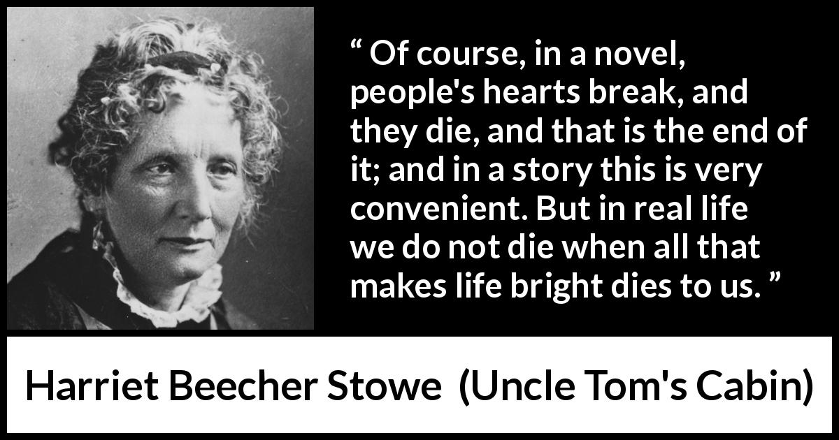 Harriet Beecher Stowe quote about death from Uncle Tom's Cabin - Of course, in a novel, people's hearts break, and they die, and that is the end of it; and in a story this is very convenient. But in real life we do not die when all that makes life bright dies to us.