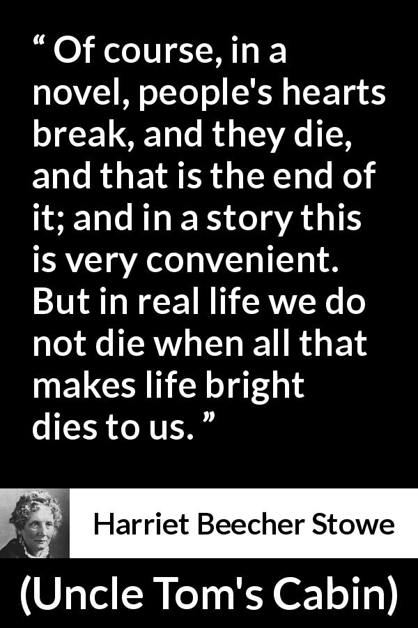 Harriet Beecher Stowe quote about death from Uncle Tom's Cabin - Of course, in a novel, people's hearts break, and they die, and that is the end of it; and in a story this is very convenient. But in real life we do not die when all that makes life bright dies to us.
