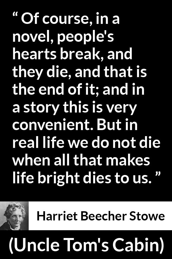 Harriet Beecher Stowe quote about death from Uncle Tom's Cabin - Of course, in a novel, people's hearts break, and they die, and that is the end of it; and in a story this is very convenient. But in real life we do not die when all that makes life bright dies to us.