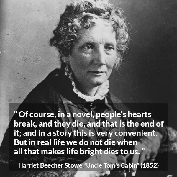 Harriet Beecher Stowe quote about death from Uncle Tom's Cabin - Of course, in a novel, people's hearts break, and they die, and that is the end of it; and in a story this is very convenient. But in real life we do not die when all that makes life bright dies to us.