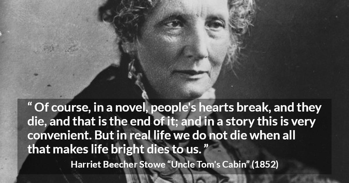 Harriet Beecher Stowe quote about death from Uncle Tom's Cabin - Of course, in a novel, people's hearts break, and they die, and that is the end of it; and in a story this is very convenient. But in real life we do not die when all that makes life bright dies to us.