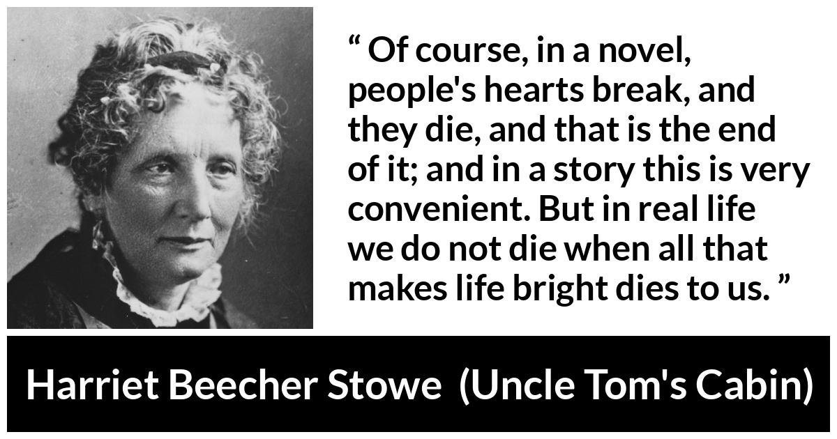 Harriet Beecher Stowe quote about death from Uncle Tom's Cabin - Of course, in a novel, people's hearts break, and they die, and that is the end of it; and in a story this is very convenient. But in real life we do not die when all that makes life bright dies to us.