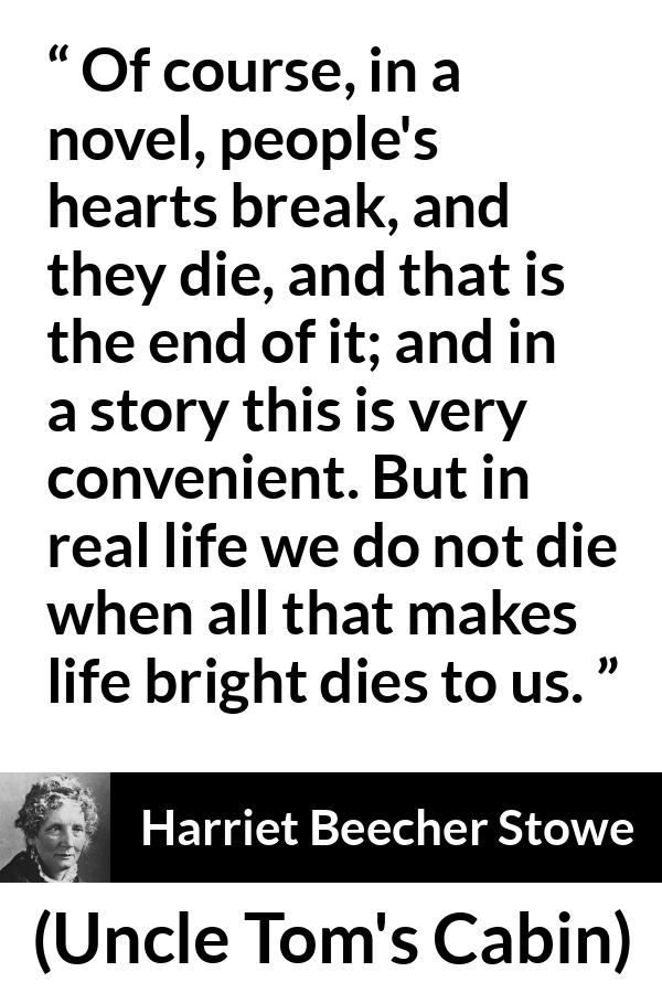 Harriet Beecher Stowe quote about death from Uncle Tom's Cabin - Of course, in a novel, people's hearts break, and they die, and that is the end of it; and in a story this is very convenient. But in real life we do not die when all that makes life bright dies to us.