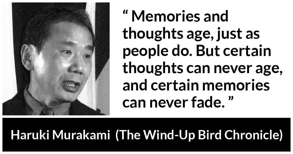 Haruki Murakami about age (“The Wind-Up Bird Chronicle”, 1997) Haruki Murakami about age (“The Wind-Up Bird Chronicle”, 1997) - Memories and thoughts age, just as people do. But certain thoughts can never age, and certain memories can never fade.