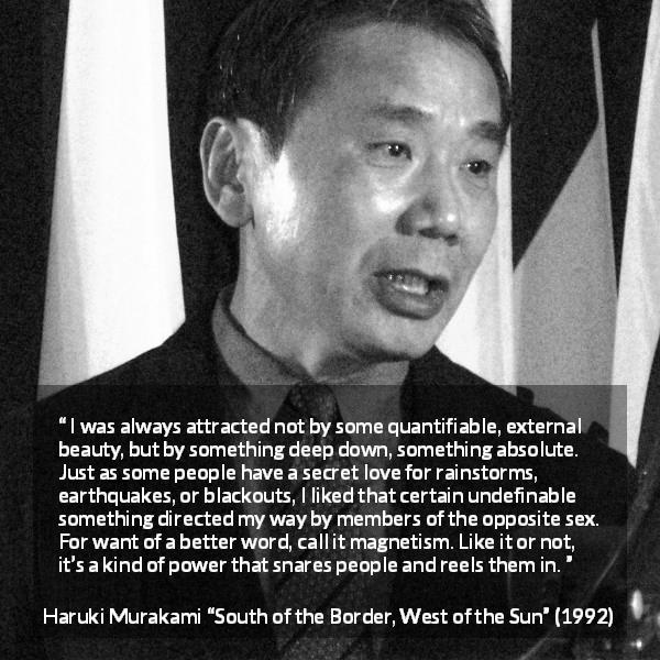 Haruki Murakami quote about attraction from South of the Border, West of the Sun - I was always attracted not by some quantifiable, external beauty, but by something deep down, something absolute. Just as some people have a secret love for rainstorms, earthquakes, or blackouts, I liked that certain undefinable something directed my way by members of the opposite sex. For want of a better word, call it magnetism. Like it or not, it’s a kind of power that snares people and reels them in.