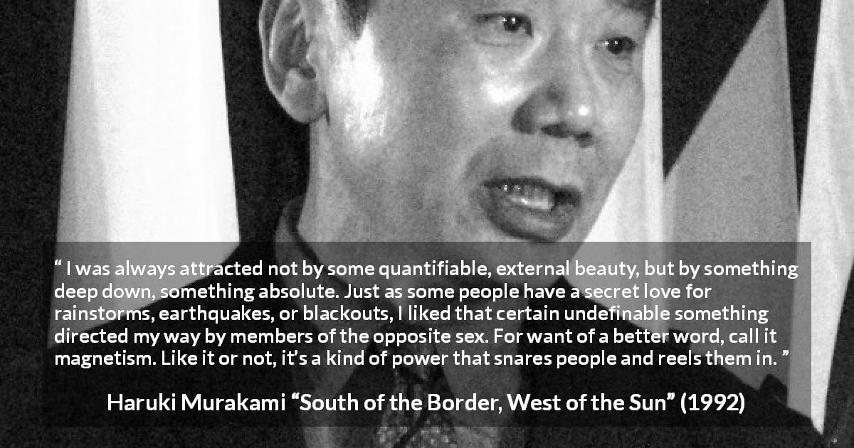 Haruki Murakami quote about attraction from South of the Border, West of the Sun - I was always attracted not by some quantifiable, external beauty, but by something deep down, something absolute. Just as some people have a secret love for rainstorms, earthquakes, or blackouts, I liked that certain undefinable something directed my way by members of the opposite sex. For want of a better word, call it magnetism. Like it or not, it’s a kind of power that snares people and reels them in.