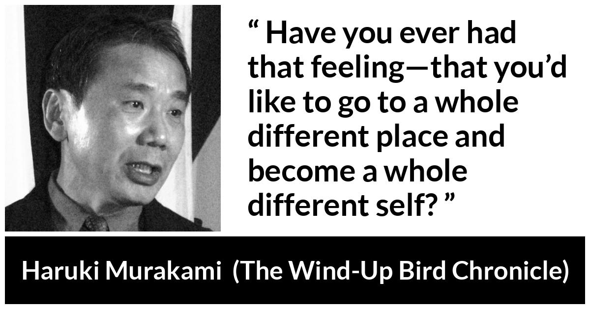 Haruki Murakami about change (“The Wind-Up Bird Chronicle”, 1997) Haruki Murakami about change (“The Wind-Up Bird Chronicle”, 1997) - Have you ever had that feeling—that you’d like to go to a whole different place and become a whole different self?