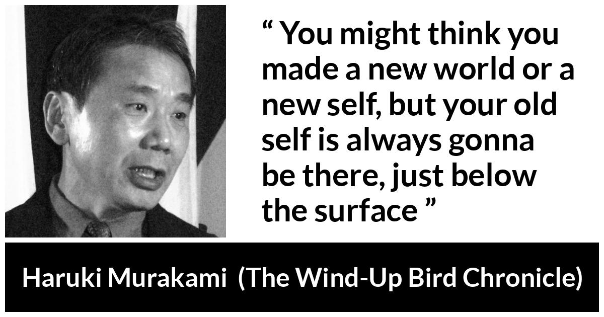 Haruki Murakami about change (“The Wind-Up Bird Chronicle”, 1997) Haruki Murakami about change (“The Wind-Up Bird Chronicle”, 1997) - You might think you made a new world or a new self, but your old self is always gonna be there, just below the surface
