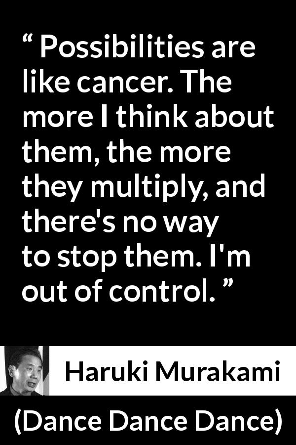 Haruki Murakami quote about control from Dance Dance Dance - Possibilities are like cancer. The more I think about them, the more they multiply, and there's no way to stop them. I'm out of control.